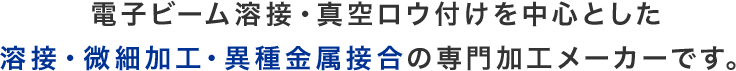 電子ビーム溶接・真空ロウ付けを中心とした溶接・微細加工・異種金属接合の専門加工メーカーです。